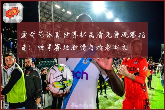 爱奇艺体育世界杯高清免费观赛指南：畅享赛场激情与精彩时刻