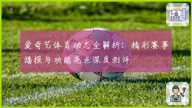 爱奇艺体育动态全解析：精彩赛事播报与功能亮点深度测评