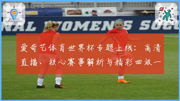 爱奇艺体育世界杯专题上线：高清直播、核心赛事解析与精彩回放一站式体验