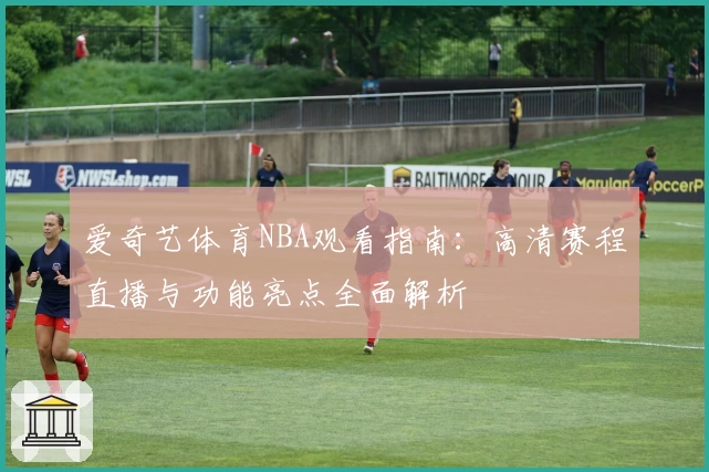 爱奇艺体育NBA观看指南：高清赛程直播与功能亮点全面解析