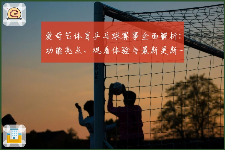 爱奇艺体育乒乓球赛事全面解析：功能亮点、观看体验与最新更新一览