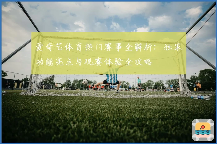 爱奇艺体育热门赛事全解析：独家功能亮点与观赛体验全攻略