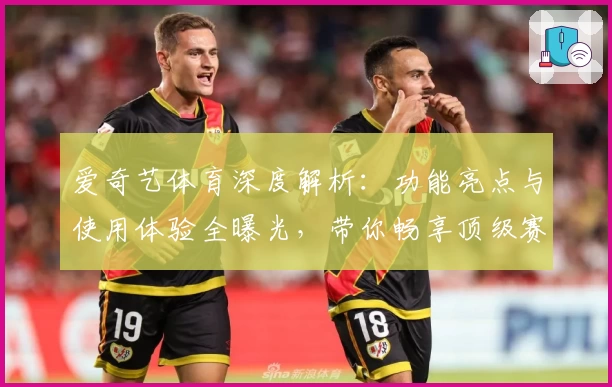 爱奇艺体育深度解析：功能亮点与使用体验全曝光，带你畅享顶级赛事魅力