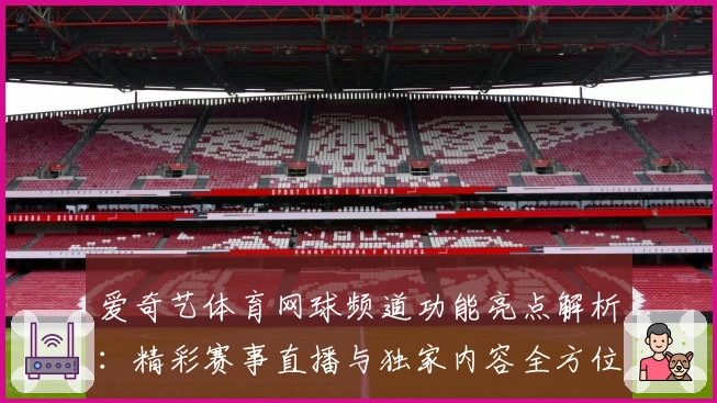 爱奇艺体育网球频道功能亮点解析:精彩赛事直播与独家内容全方位体验