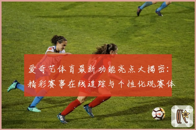 爱奇艺体育最新功能亮点大揭密：精彩赛事在线追踪与个性化观赛体验