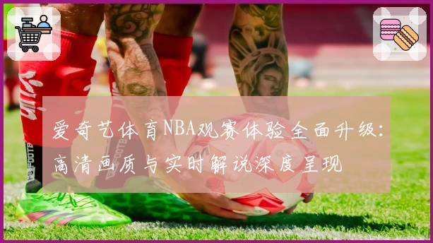 爱奇艺体育NBA观赛体验全面升级:高清画质与实时解说深度呈现