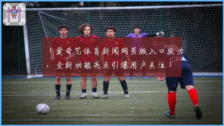 「爱奇艺体育新闻网页版入口发力,全新功能亮点引爆用户关注」
