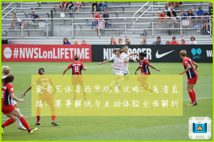 爱奇艺体育西甲观看攻略：高清直播、赛事解说与互动体验全面解析
