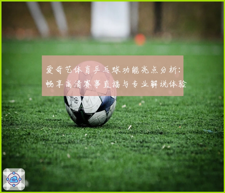 爱奇艺体育乒乓球功能亮点分析：畅享高清赛事直播与专业解说体验